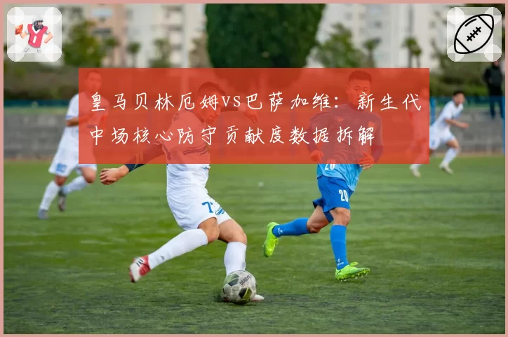 皇马贝林厄姆vs巴萨加维:新生代中场核心防守贡献度数据拆解