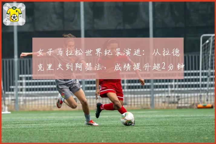 女子马拉松世界纪录演进:从拉德克里夫到阿瑟法,成绩提升超2分钟