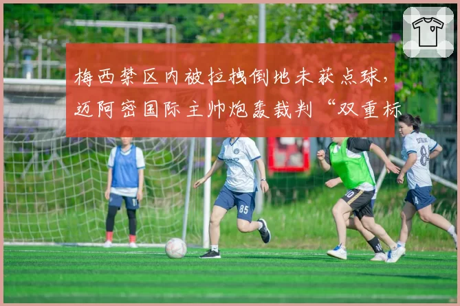 梅西禁区内被拉拽倒地未获点球,迈阿密国际主帅炮轰裁判“双重标准”