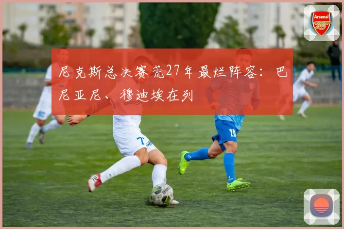 尼克斯总决赛荒27年最烂阵容:巴尼亚尼、穆迪埃在列