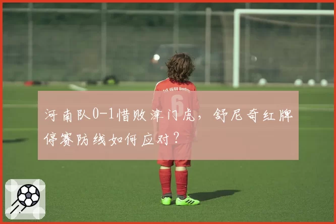 河南队0-1惜败津门虎，舒尼奇红牌停赛防线如何应对？