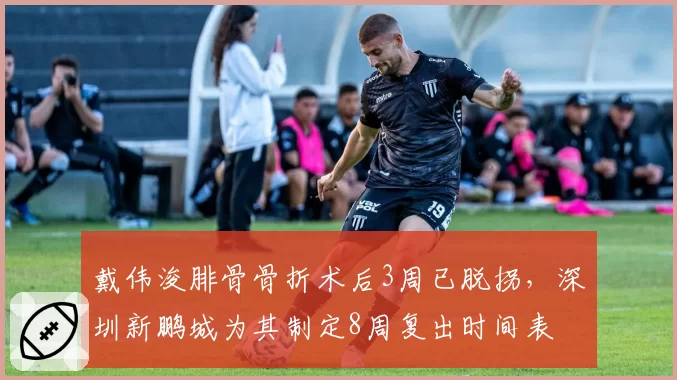 戴伟浚腓骨骨折术后3周已脱拐,深圳新鹏城为其制定8周复出时间表