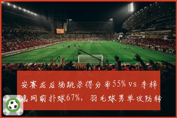 安赛龙后场跳杀得分率55% vs 李梓嘉网前扑球67%，羽毛球男单攻防转换差异