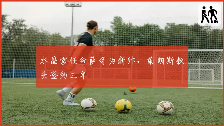 水晶宫任命萨奇为新帅，前朗斯教头签约三年