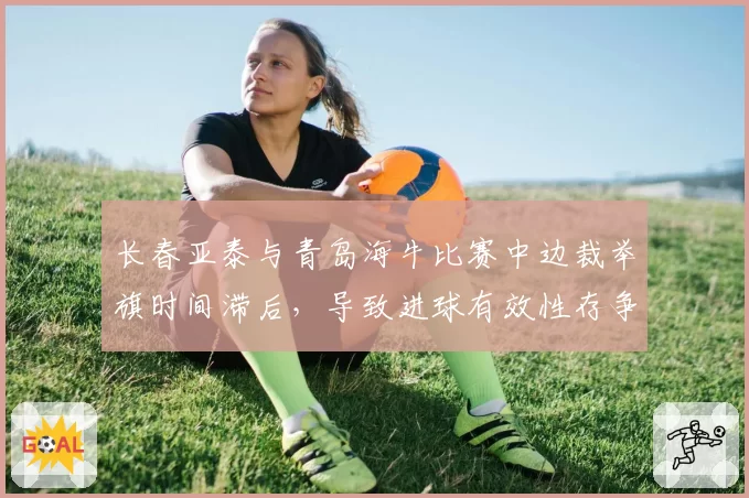 长春亚泰与青岛海牛比赛中边裁举旗时间滞后，导致进球有效性存争议