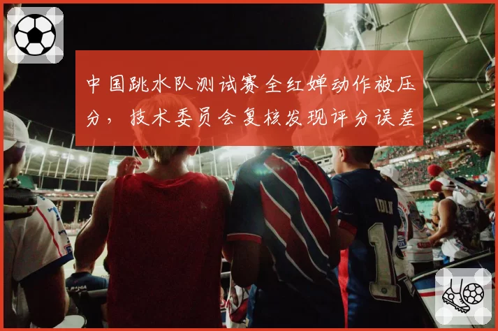 中国跳水队测试赛全红婵动作被压分，技术委员会复核发现评分误差