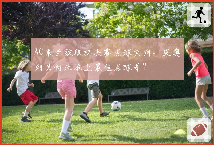 AC米兰欧联杯决赛点球失利，皮奥利为何未派上最佳点球手？